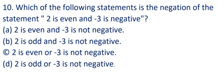 10. Which of the following statements is the negation of the
statement " 2 is even and -3 is negative"?
(a) 2 is even and -3 is not negative.
(b) 2 is odd and -3 is not negative.
© 2 is even or -3 is not negative.
(d) 2 is odd or -3 is not negative.
