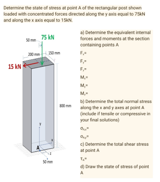 Determine the state of stress at point A of the rectangular post shown
loaded with concentrated forces directed along the y axis equal to 75kN
and along the x axis equal to 15kN.
75 KN
a) Determine the equivalent internal
forces and moments at the section
containing points A
50 mm
F₂=
Fy=
F₂=
M₂=
M,=
M,=
b) Determine the total normal stress
along the x and y axes at point A
(include if tensile or compressive in
your final solutions)
σμ²
ƠAy²
c) Determine the total shear stress
at point A
TA=
d) Draw the state of stress of point
A
15 KN
200 mm
A
150 mm
50 mm
800 mm