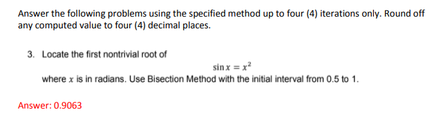 Answer the following problems using the specified method up to four (4) iterations only. Round off
any computed value to four (4) decimal places.
3. Locate the first nontrivial root of
sin x = x?
where x is in radians. Use Bisection Method with the initial interval from 0.5 to 1.
Answer: 0.9063
