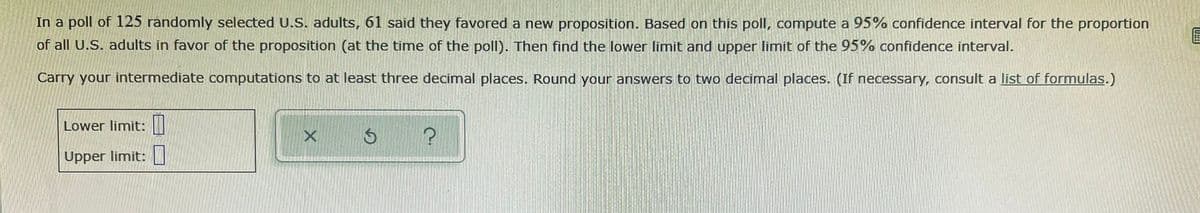 In a poll of 125 randomly selected U.S. adults, 61 said they favored a new proposition. Based on this poll, compute a 95% confidence interval for the proportion
of all U.S. adults in favor of the proposition (at the time of the poll). Then find the lower limit and upper limit of the 95% confidence interval.
Carry your intermediate computations to at least three decimal places. Round your answers to two decimal places. (If necessary, consult a list of formulas.)
Lower limit: |
Upper limit: |
