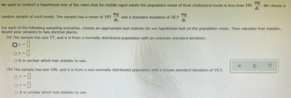 We want to conduct a hypothesis test of the claim that for middle-aged adults the population mean of their cholesterol levels is less than 191
mg
We choose a
dL
random sample of such levels. The sample has a mean of 195
mg
and a standard deviation of 18.5
mg
IP
TP
For each of the following sampling scenarios, choose an appropriate test statistic for our hypothesis test on the population mean. Then calculate that statistic.
Round your answers to two decimal places.
(a) The sample has size 17, and it is from a normally distributed population with an unknown standard deviation,
O It is unclear which test statistic to use.
(b) The sample has size 100, and it is from a non-normally distributed population with a known standard deviation of 19.3.
O It is unclear which test statistic to use.
