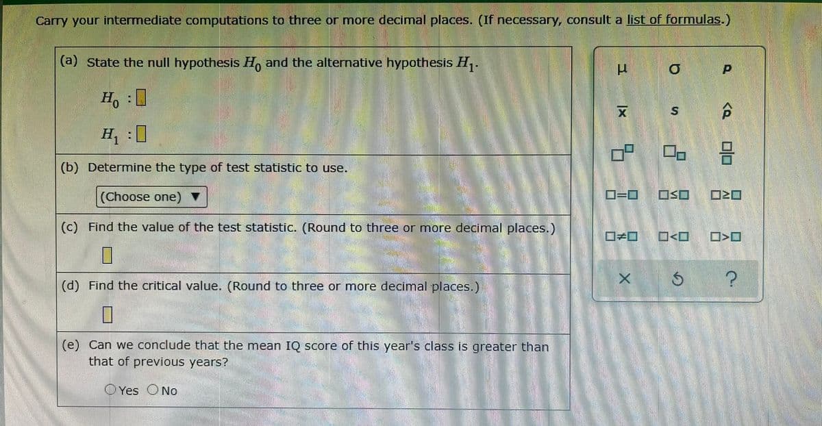 Carry your intermediate computations to three or more decimal places. (If necessary, consult a list of formulas.)
(a) State the null hypothesis Ho and the alternative hypothesis H,.
H. :0
文
S.
H, :0
(b) Determine the type of test statistic to use.
(Choose one)
O=D0
OSO
(c) Find the value of the test statistic. (Round to three or more decimal places.)
D>O
(d) Find the critical value. (Round to three or more decimal places.)
(e) Can we conclude that the mean IQ score of this year's class is greater than
that of previous years?
Yes ONo
