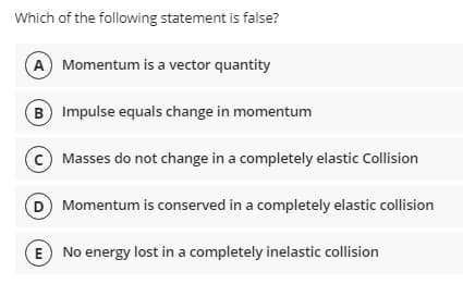 Which of the following statement is false?
A Momentum is a vector quantity
B Impulse equals change in momentum
© Masses do not change in a completely elastic Collision
D Momentum is conserved in a completely elastic collision
E No energy lost in a completely inelastic collision
