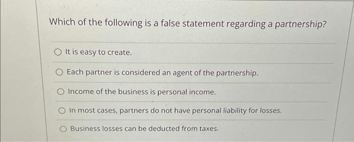 Which of the following is a false statement regarding a partnership?
O It is easy to create.
O Each partner is considered an agent of the partnership.
Income of the business is personal income.
In most cases, partners do not have personal liability for losses.
Business losses can be deducted from taxes.
