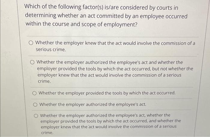 Which of the following factor(s) is/are considered by courts in
determining whether an act committed by an employee occurred
within the course and scope of employment?
Whether the employer knew that the act would involve the commission of a
serious crime.
O Whether the employer authorized the employee's act and whether the
employer provided the tools by which the act occurred, but not whether the
employer knew that the act would involve the commission of a serious
crime.
Whether the employer provided the tools by which the act occurred.
O Whether the employer authorized the employee's act.
Whether the employer authorized the employee's act, whether the
employer provided the tools by which the act occurred, and whether the
employer knew that the act would involve the commission of a serious
crime.

