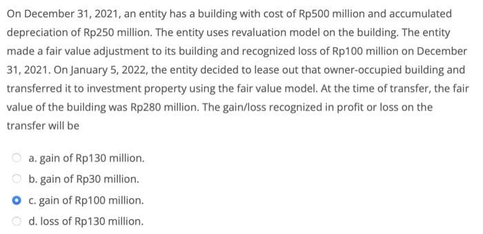 On December 31, 2021, an entity has a building with cost of Rp500 million and accumulated
depreciation of Rp250 million. The entity uses revaluation model on the building. The entity
made a fair value adjustment to its building and recognized loss of Rp100 million on December
31, 2021. On January 5, 2022, the entity decided to lease out that owner-occupied building and
transferred it to investment property using the fair value model. At the time of transfer, the fair
value of the building was Rp280 million. The gain/loss recognized in profit or loss on the
transfer will be
a. gain of Rp130 million.
O b. gain of Rp30 million.
O .gain of Rp100 million.
O d. loss of Rp130 million.
