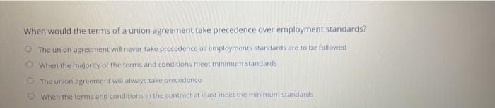 When would the terms of a union agreement take precedence over employment standards?
O The union agreement will never take precedence as employments standards are to be followed
OWhen the majority of the terms and conditions meet minimum standards
5 The union agreement will always take precedence
When the terms and conditions in the contract at least meet the minimum standards
