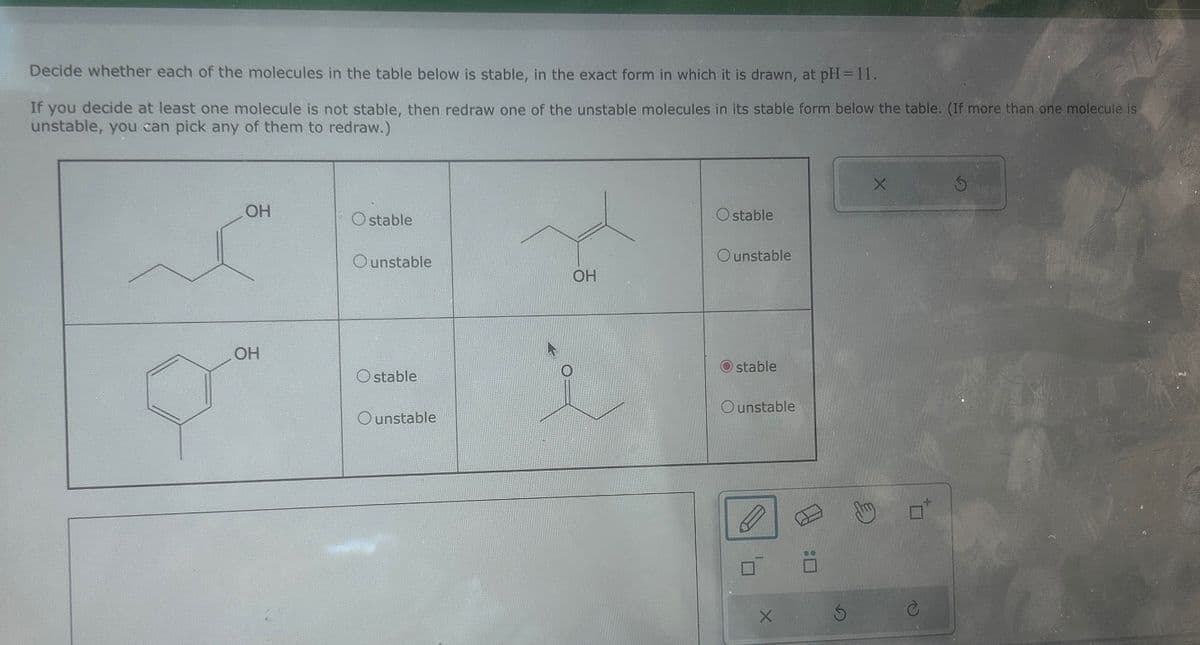 G
Decide whether each of the molecules in the table below is stable, in the exact form in which it is drawn, at pH = 11.
If you decide at least one molecule is not stable, then redraw one of the unstable molecules in its stable form below the table. (If more than one molecule is
unstable, you can pick any of them to redraw.)
X
OH
Ostable
Ostable
Ounstable
Ounstable
OH
OH
Ostable
Ounstable
stable
Ounstable
[H
ח'
:0
X
G