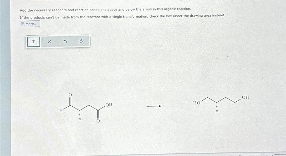 Add the necessary reagents and reaction conditions above and below the arrow in this organic reaction.
If the products can't be made from the reactant with a single transformation, check the box under the drawing area instead.
+More...
T
X
G
H
0
OH
OH
HO