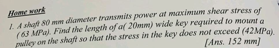 Нome work
1. A shaft 80 mm diameter transmits power at maximum shear stress of
(63 MPa). Find the length of a( 20mm) wide key required to mount a
pulley on the shaft so that the stress in the key does not exceed (42MPa)
[Ans. 152 mm]

