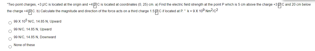 "Two point charges, +3 HC is located at the origin and +4 C is located at coordinates (0, 25) cm. a) Find the electric field strength at the point P which is 5 cm above the charge +3 UC and 20 cm below
the charge +4 C. b) Calculate the magnitude and direction of the force acts on a third charge 1.5 C if located at P. " k = 9 X 109 Nm2/c2
99 X 10° N/C, 14.85 N, Upward
99 N/C, 14.85 N, Upward
99 N/C, 14.85 N, Downward
None of these
