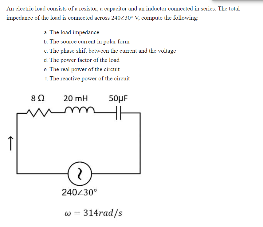 An electric load consists of a resistor, a capacitor and an inductor connected in series. The total
impedance of the load is connected across 240430° V, compute the following:
a. The load impedance
b. The source current in polar form
c. The phase shift between the current and the voltage
d. The power factor of the load
e. The real power of the circuit
f. The reactive power of the circuit
8Ω
20 mH
50µF
↑
240430°
w = 314rad/s
