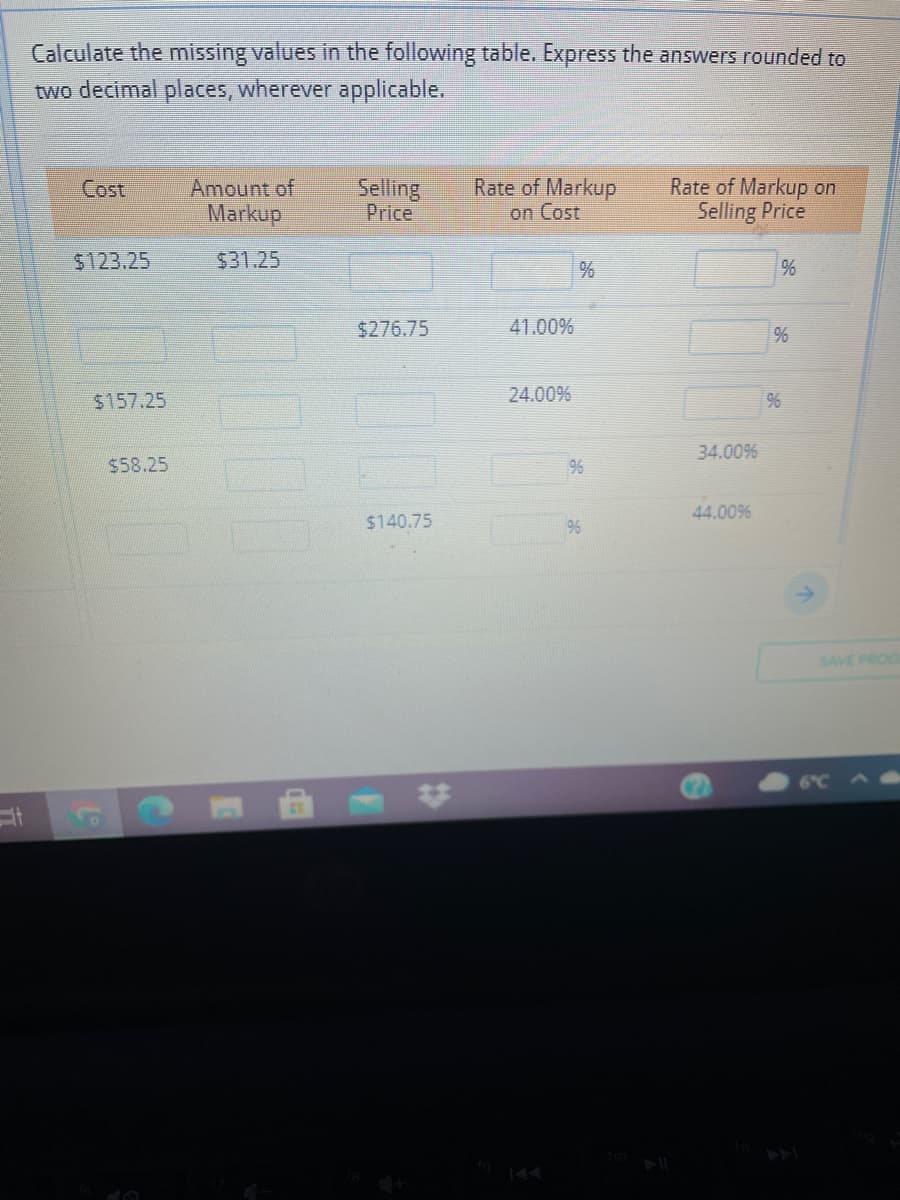 Calculate the missing values in the following table. Express the answers rounded to
two decimal places, wherever applicable.
Amount of
Markup
Rate of Markup
on Cost
Rate of Markup on
Selling Price
Cost
Selling
Price
$123.25
$31.25
%
$276.75
41.00%
%
$157.25
24.00%
34.00%
$58.25
96
44.00%
$140.75
9%
SAVE PROG
144
