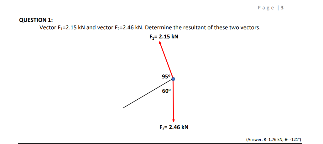 Page | 3
QUESTION 1:
Vector F1=2.15 kN and vector F2=2.46 kN. Determine the resultant of these two vectors.
F,= 2.15 kN
95°
60°
F2= 2.46 kN
(Answer: R=1.76 kN, e=-121°)
