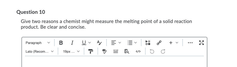 Question 10
Give two reasons a chemist might measure the melting point of a solid reaction
product. Be clear and concise.
BI U- A
+ v
Paragraph
...
Lato (Recom... v
19px ... v
</>
