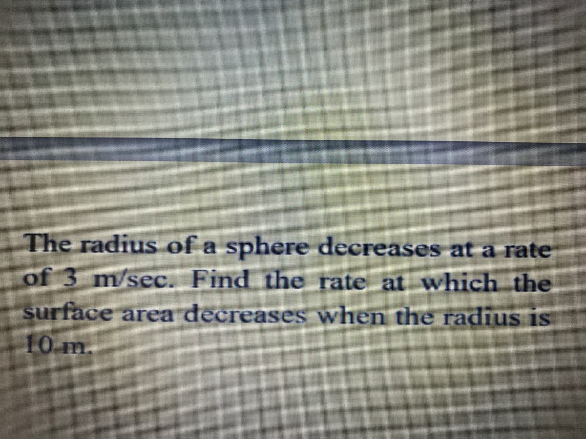 The radius of a sphere decreases at a rate
of 3 m/sec. Find the rate at which the
surface area decreases when the radius is
10 m.
