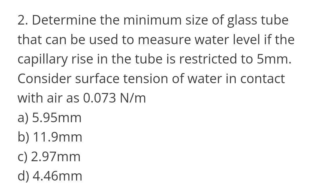 2. Determine the minimum size of glass tube
that can be used to measure water level if the
capillary rise in the tube is restricted to 5mm.
Consider surface tension of water in contact
with air as 0.073 N/m
a) 5.95mm
b) 11.9mm
c) 2.97mm
d) 4.46mm
