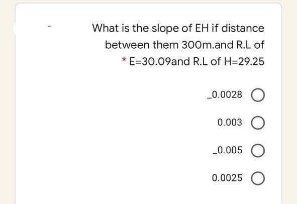What is the slope of EH if distance
between them 300m.and R.L of
* E=30.09and R.L of H=29.25
_0.0028 O
0.003 O
_0.005 O
0.0025 O
