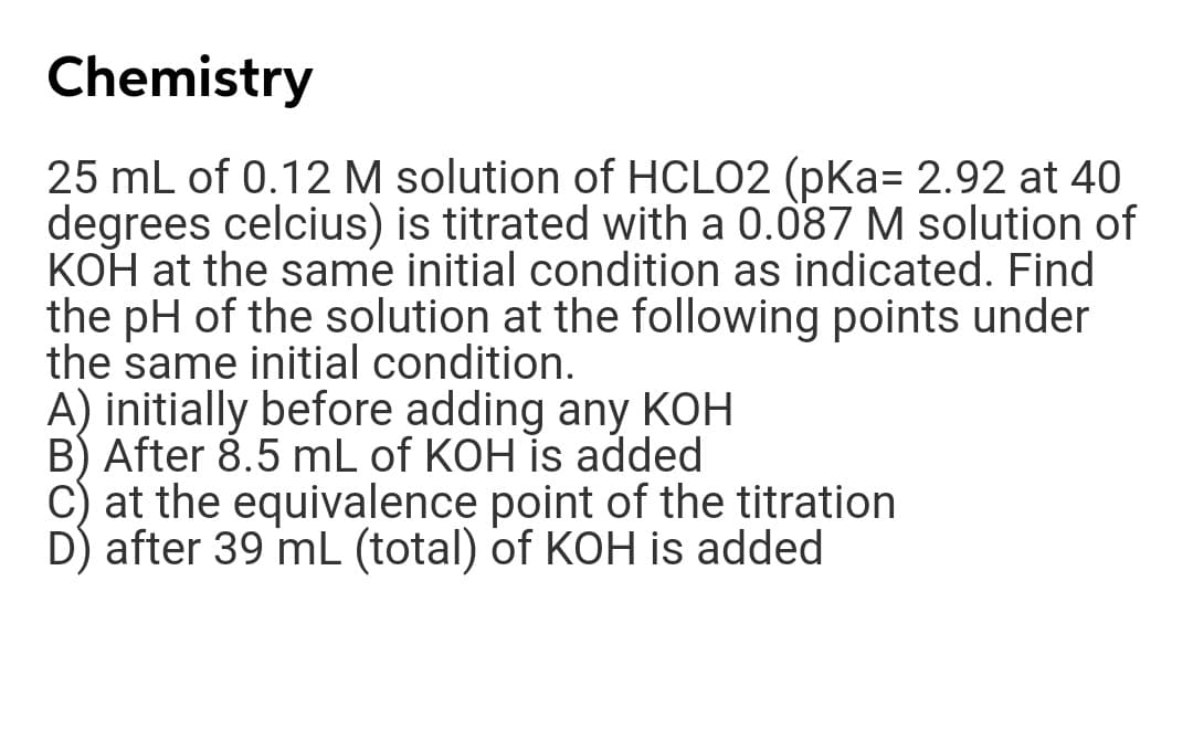 Chemistry
25 mL of 0.12 M solution of HCLO2 (pKa= 2.92 at 40
degrees celcius) is titrated with a 0.087 M solution of
KOH at the same initial condition as indicated. Find
the pH of the solution at the following points under
the same initial condition.
A) initially before adding any KOH
B) After 8.5 mL of KOH is added
C) at the equivalence point of the titration
D) after 39 mL (total) of KOH is added
