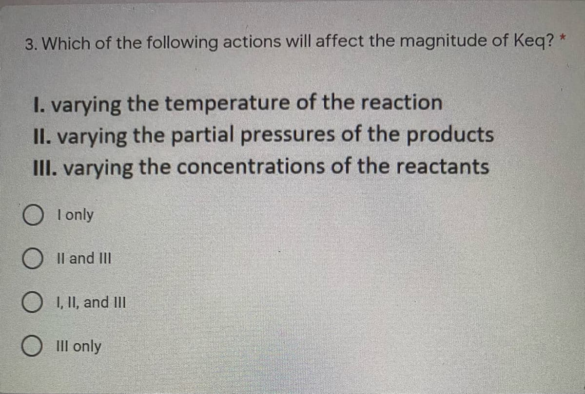 3. Which of the following actions will affect the magnitude of Keq? *
I. varying the temperature of the reaction
II. varying the partial pressures of the products
III. varying the concentrations of the reactants
O I only
O Il and II
O I, II, and IlI
O II only
