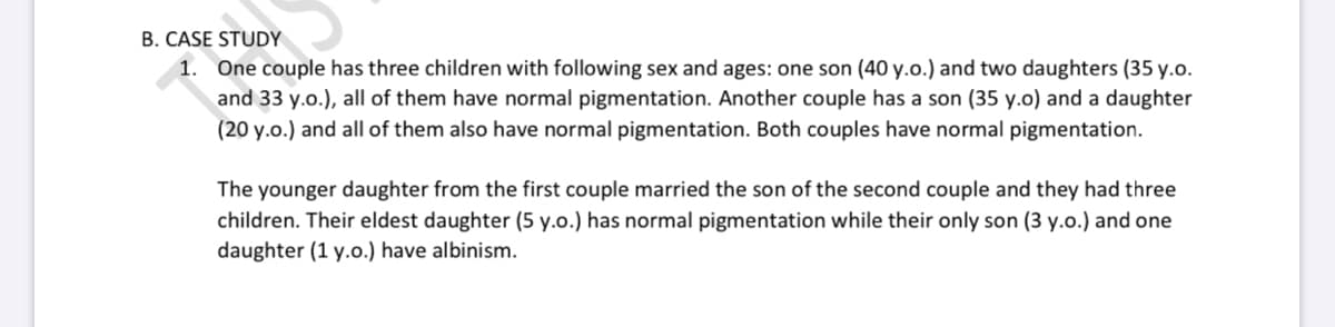 B. CASE STUDY
1. One couple has three children with following sex and ages: one son (40 y.o.) and two daughters (35 y.o.
and 33 y.o.), all of them have normal pigmentation. Another couple has a son (35 y.o) and a daughter
(20 y.o.) and all of them also have normal pigmentation. Both couples have normal pigmentation.
The younger daughter from the first couple married the son of the second couple and they had three
children. Their eldest daughter (5 y.o.) has normal pigmentation while their only son (3 y.o.) and one
daughter (1 y.o.) have albinism.
