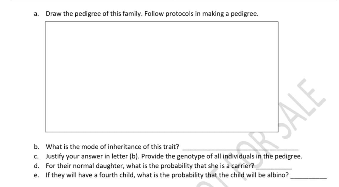 a.
Draw the pedigree of this family. Follow protocols in making a pedigree.
b. What is the mode of inheritance of this trait?
c. Justify your answer in letter (b). Provide the genotype of all individuals in the pedigree.
d. For their normal daughter, what is the probability that she is a carrier?
e. If they will have a fourth child, what is the probability that the child will be albino?
MALE
