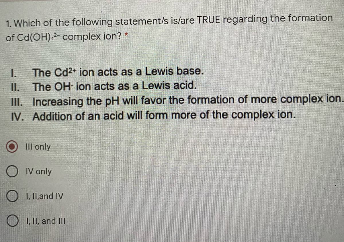 1. Which of the following statement/s is/are TRUE regarding the formation
of Cd(OH).- complex ion?
I.
The Cd2+ ion acts as a Lewis base.
II.
III. Increasing the pH will favor the formation of more complex ion.
IV. Addition of an acid will form more of the complex ion.
The OH ion acts as a Lewis acid.
III only
O IV only
O 1, II,and IV
O 1, II, and II
