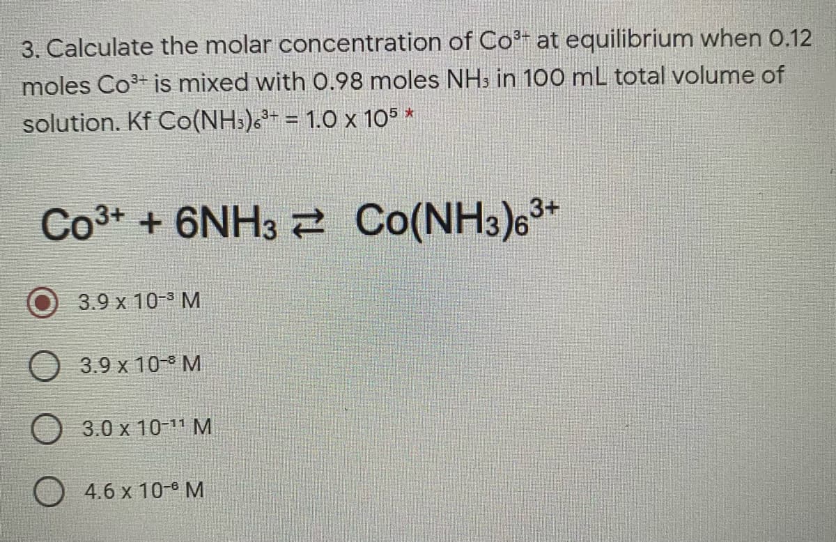 3. Calculate the molar concentration of Co+ at equilibrium when 0.12
moles Co3+ is mixed with 0.98 moles NHs in 100 mL total volume of
solution. Kf Co(NH3)6+ = 1.0 x 105 *
Co3* + 6NH3 2 Co(NH3)63*
3.9 x 10-3 M
3.9 x 10 M
O 3.0 x 10-11 M
O 4.6 x 10-M
