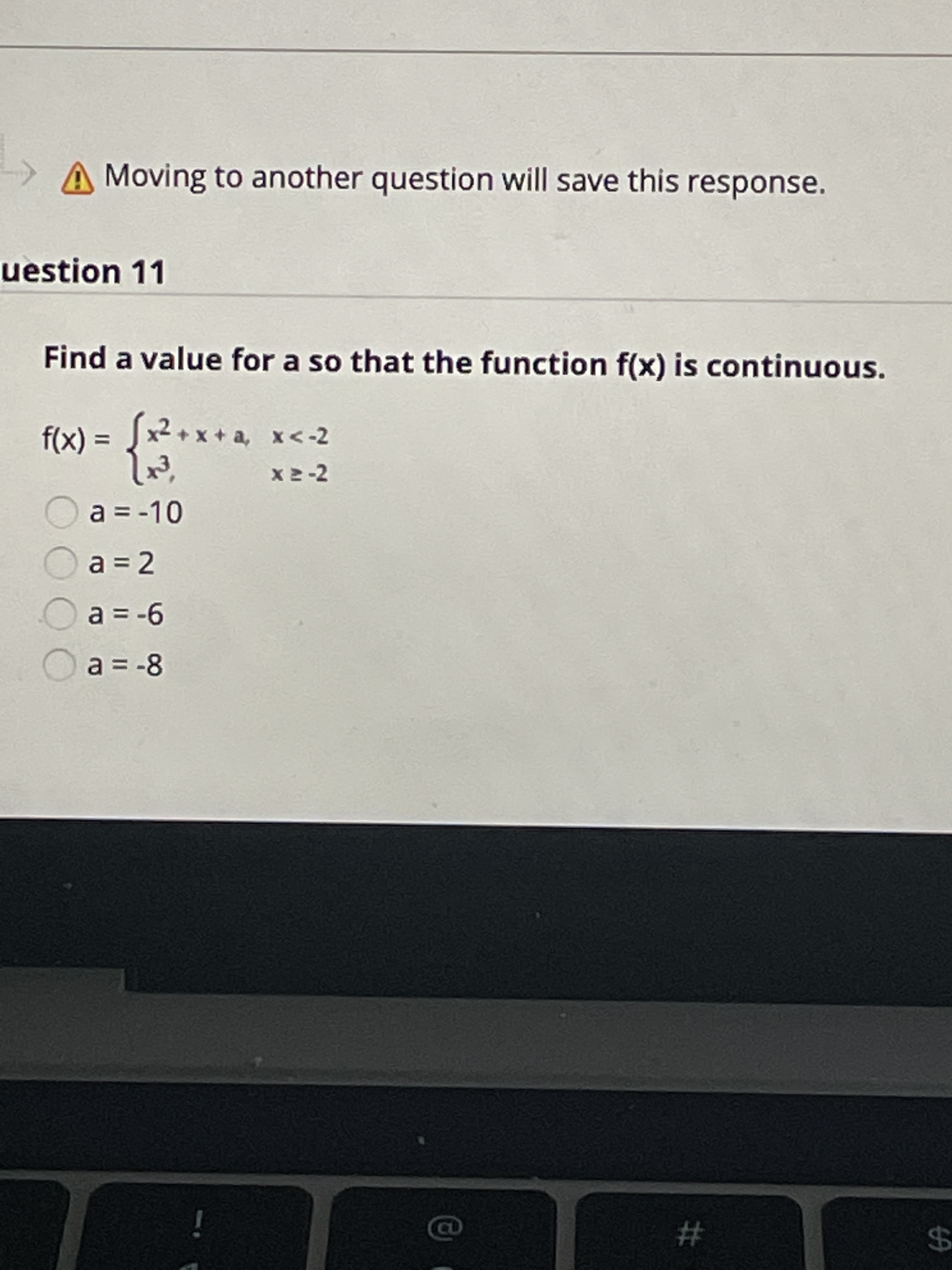 %24
A Moving to another question will save this response.
uestion 11
Find a value for a so that the function f(x) is continuous.
x2 + x + a, x<-2
%3D
= (X)
X2-2
a = -10
a = 2
9- 3D6
a = -8
i
#
