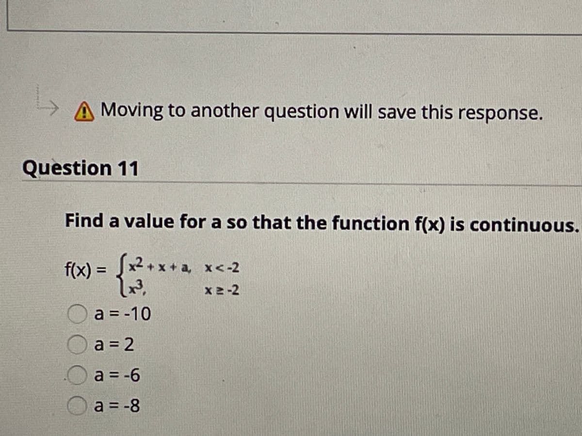 A Moving to another question will save this response.
Question 11
Find a value for a so that the function f(x) is continuous.
f(x) = Jx2 + x + a, x<-2
x2-2
Oa = -10
a 2
Oa = -6
Oa = -8
