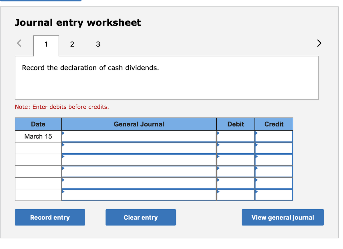 Journal entry worksheet
1
2
>
Record the declaration of cash dividends.
Note: Enter debits before credits.
Date
General Journal
Debit
Credit
March 15
Record entry
Clear entry
View general journal

