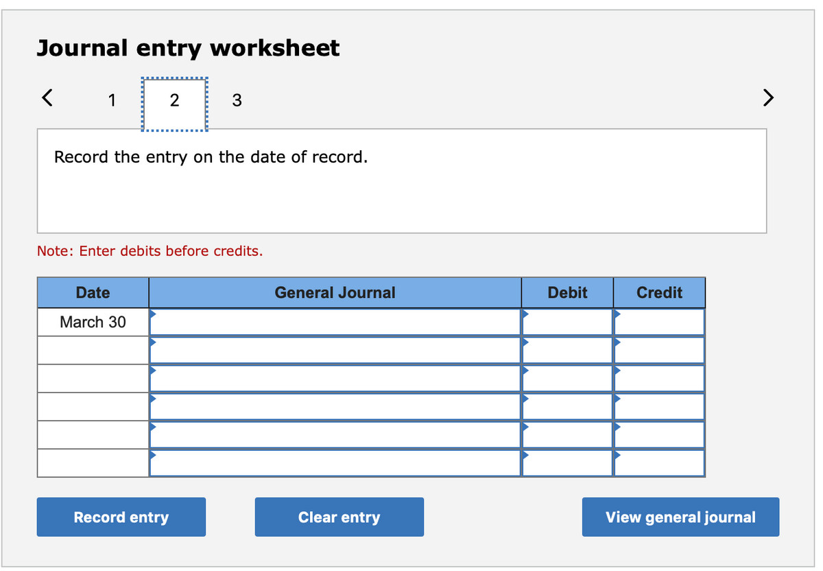 Journal entry worksheet
1
2
3
>
Record the entry on the date of record.
Note: Enter debits before credits.
Date
General Journal
Debit
Credit
March 30
Record entry
Clear entry
View general journal
