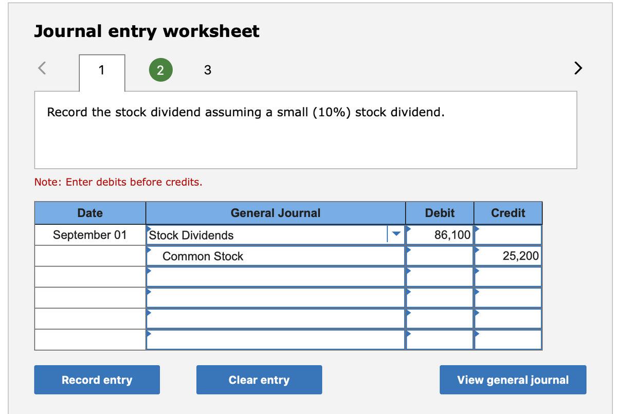 Journal entry worksheet
1
2
3
Record the stock dividend assuming a small (10%) stock dividend.
Note: Enter debits before credits.
Date
General Journal
Debit
Credit
September 01
Stock Dividends
86,100
Common Stock
25,200
Record entry
Clear entry
View general journal
