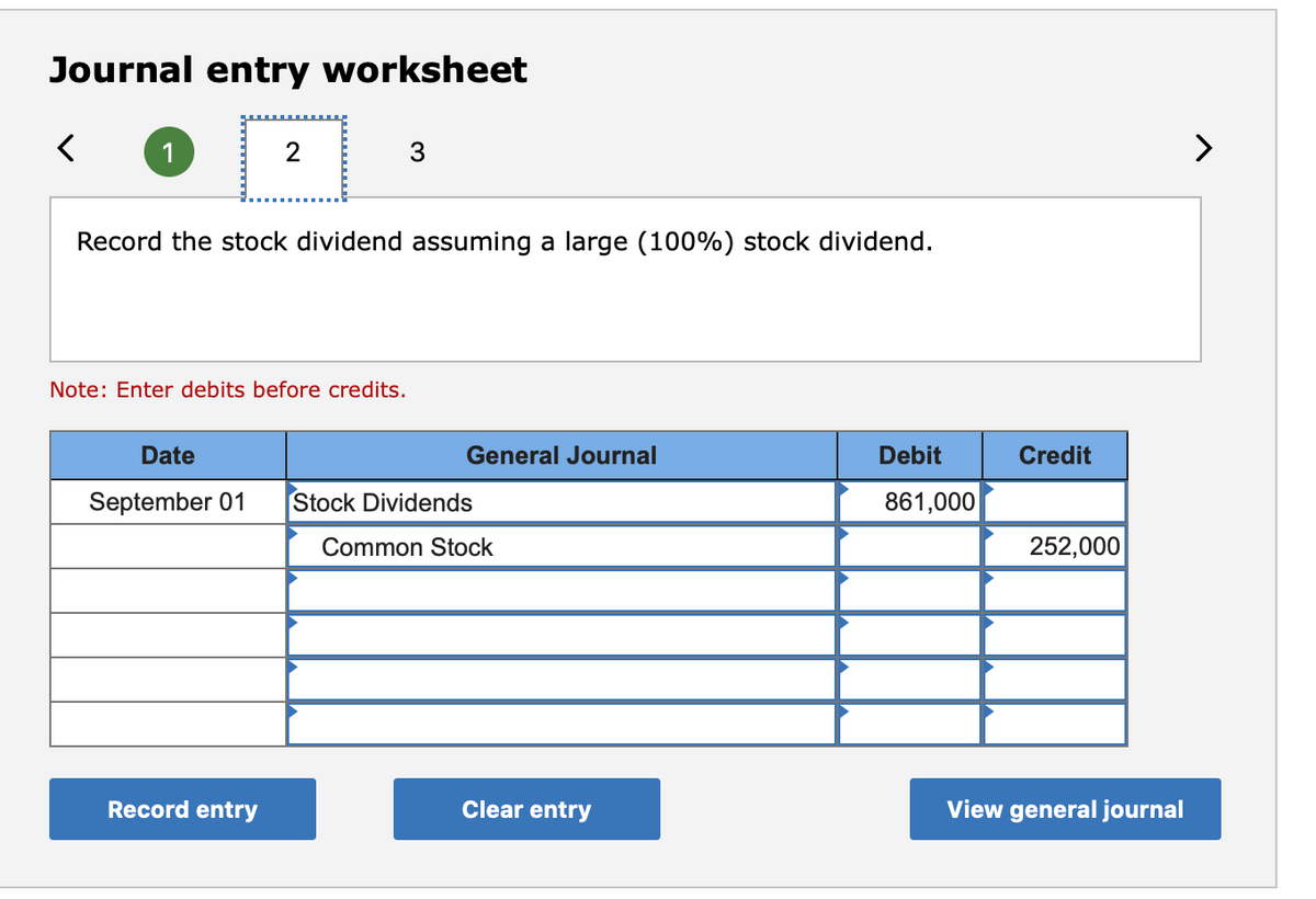 Journal entry worksheet
>
Record the stock dividend assuming a large (100%) stock dividend.
Note: Enter debits before credits.
Date
General Journal
Debit
Credit
September 01
Stock Dividends
861,000
Common Stock
252,000
Record entry
Clear entry
View general journal

