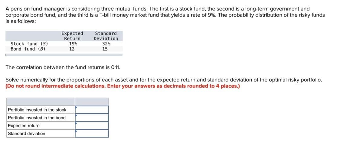 A pension fund manager is considering three mutual funds. The first is a stock fund, the second is a long-term government and
corporate bond fund, and the third is a T-bill money market fund that yields a rate of 9%. The probability distribution of the risky funds
is as follows:
Stock fund (S)
Bond fund (B)
Expected
Return
19%
12
Standard
Deviation
32%
15
The correlation between the fund returns is 0.11.
Portfolio invested in the stock
Portfolio invested in the bond
Expected return
Standard deviation
Solve numerically for the proportions of each asset and for the expected return and standard deviation of the optimal risky portfolio.
(Do not round intermediate calculations. Enter your answers as decimals rounded to 4 places.)