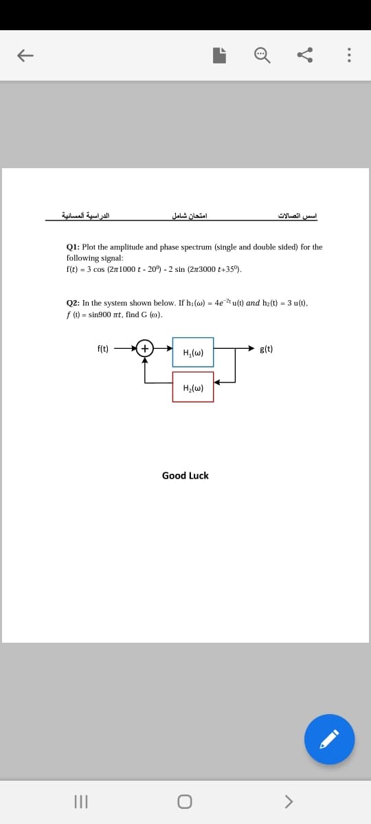 الدراسية المسانية
امتحان شامل
اس س اتصالات
Q1: Plot the amplitude and phase spectrum (single and double sided) for the
following signal:
f(t) = 3 cos (271000 t - 20) - 2 sin (273000 t+35°).
Q2: In the system shown below. If h:(w) = 4e2t u(t) and h2(t) = 3 u(t),
f () = sin900 nt, find G (o).
f(t)
H,(w)
g(t)
H2(w)
Good Luck
II
..

