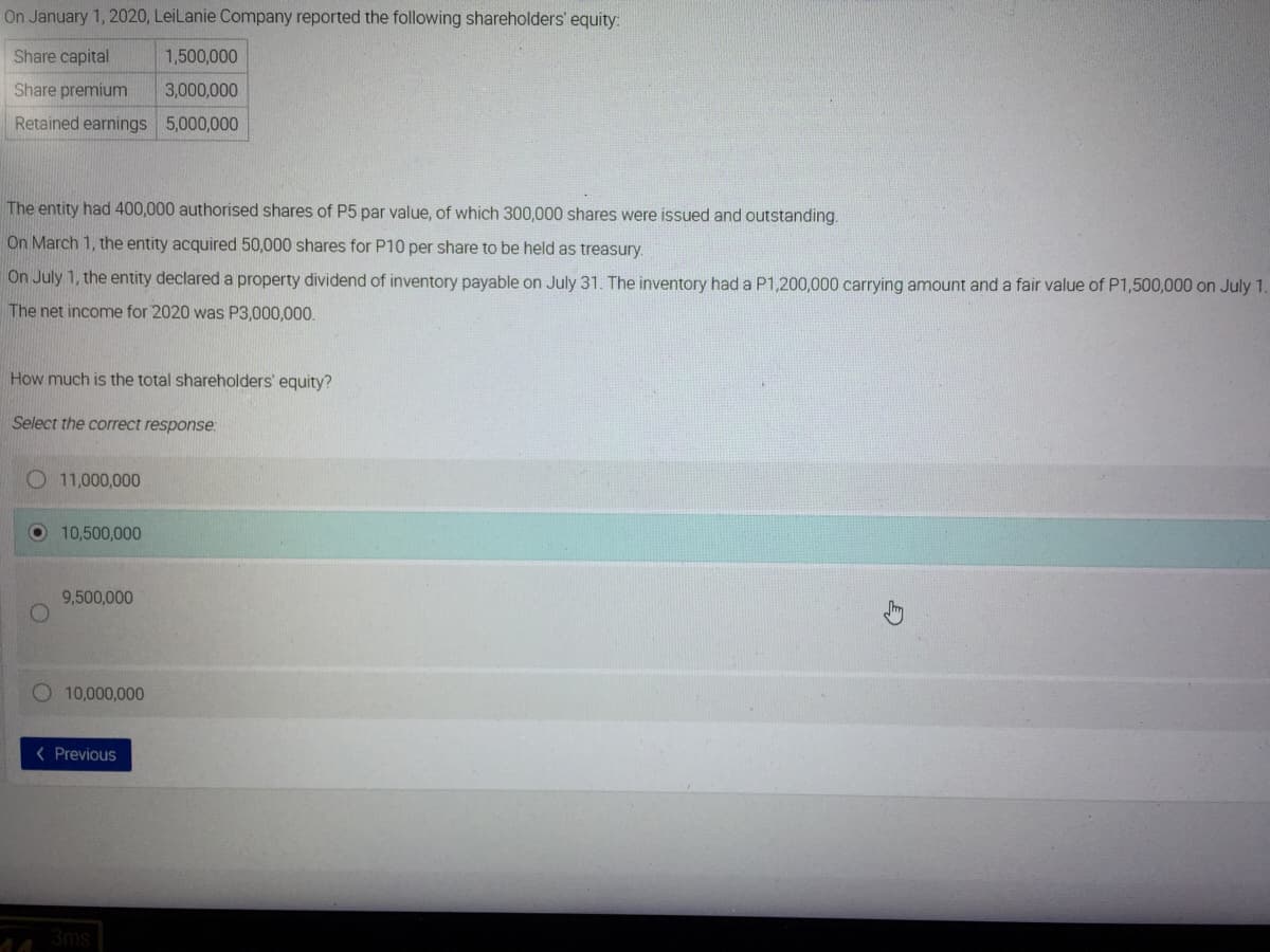 On January 1, 2020, LeiLanie Company reported the following shareholders' equity:
Share capital
1,500,000
Share premium
3,000,000
Retained earnings 5,000,000
The entity had 400,000 authorised shares of P5 par value, of which 300,000 shares were issued and outstanding.
On March 1, the entity acquired 50,000 shares for P10 per share to be held as treasury.
On July 1, the entity declared a property dividend of inventory payable on July 31. The inventory had a P1,200,000 carrying amount and a fair value of P1,500,000 on July 1.
The net income for 2020 was P3,000,000.
How much is the total shareholders' equity?
Select the correct response:
O 11,000,000
10,500,000
9,500,000
O 10,000,000
< Previous
3ms

