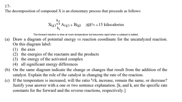 17-
The decomposition of compound X is an elementary process that proceeds as follows:
ke
X(g) A(g)+ B(g) AH÷+15 kilocalories
The forward reaction is slow at room lemperature but becomes rapid when a catalyst is added.
(a) Draw a diagram of potential energy vs reaction coordinate for the uncatalyzed reaction.
On this diagram label:
(1) the axes
(2) the energies of the reactants and the products
(3) the energy of the activated complex
(4) all significant energy differences
(b) On the same diagram indicate the change or changes that result from the addition of the
catalyst. Explain the role of the catalyst in changing the rate of the reaction.
(c) If the temperature is increased, will the ratio kø/k, increase, remain the same, or decrease?
Justify your answer with a one or two sentence explanation. [k, and k, are the specific rate
constants for the forward and the reverse reactions, respectively.]

