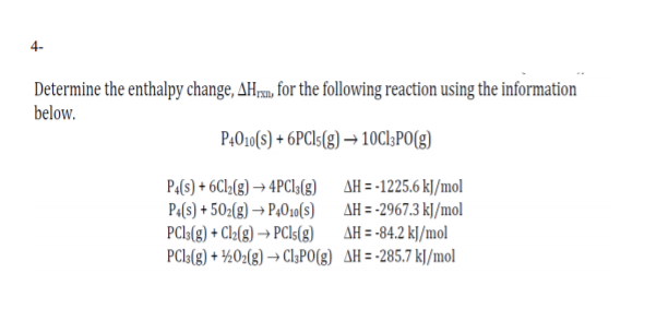 4-
Determine the enthalpy change, AHrpm, for the following reaction using the information
below.
P4010(s) + 6PCI5(g) → 10C1;PO(g)
P4(s) + 6C12(g) → 4PCL(3) AH = -1225.6 k]/mol
Pa(s) + 50z(g) → P4010(s) AH =-2967.3 k]/mol
PCI:(8) + Cl2(g) → PCI5(8) AH = -84.2 kJ/mol
PCls(g) + ½02(8) → Cl;PO(g) AH=-285.7 kJ/mol
