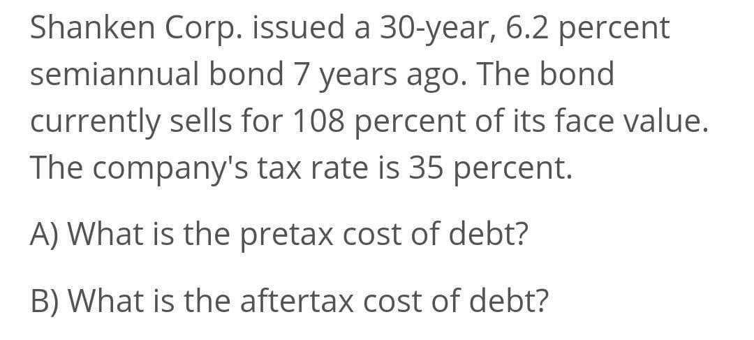 Shanken Corp. issued a 30-year, 6.2 percent
semiannual bond 7 years ago. The bond
currently sells for 108 percent of its face value.
The company's tax rate is 35 percent.
A) What is the pretax cost of debt?
B) What is the aftertax cost of debt?
