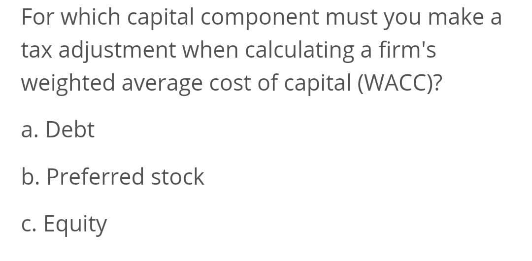 For which capital component must you make a
tax adjustment when calculating a firm's
weighted average cost of capital (WACC)?
a. Debt
b. Preferred stock
c. Equity
