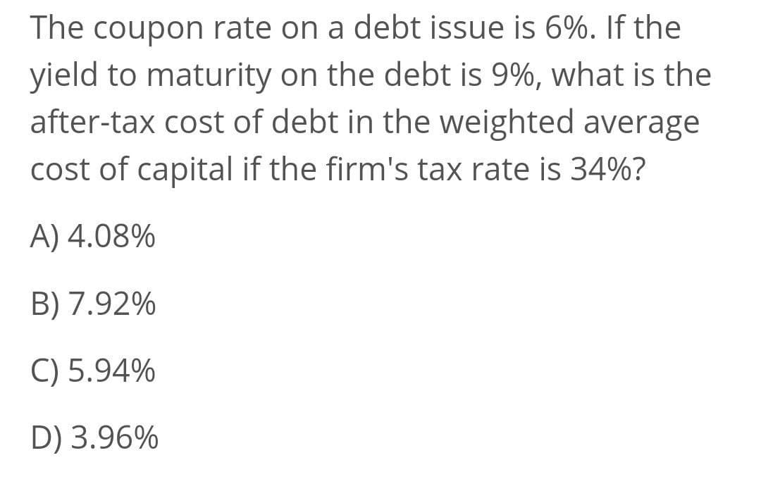 The coupon rate on a debt issue is 6%. If the
yield to maturity on the debt is 9%, what is the
after-tax cost of debt in the weighted average
cost of capital if the firm's tax rate is 34%?
A) 4.08%
B) 7.92%
C) 5.94%
D) 3.96%
