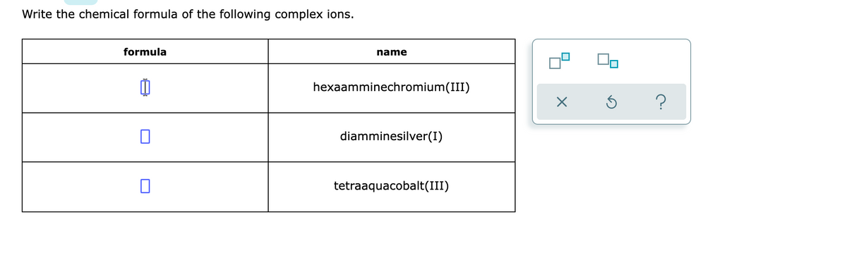 Write the chemical formula of the following complex ions.
formula
0
name
hexaamminechromium(III)
diamminesilver(I)
tetraaquacobalt(III)
X
Ś
?