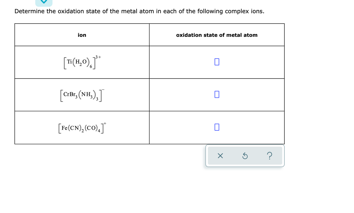 Determine the oxidation state of the metal atom in each of the following complex ions.
ion
oxidation state of metal atom
3+
Ti( H,
6.
CrBr, (NH,),
[Fe(CN),(cO),]"
2

