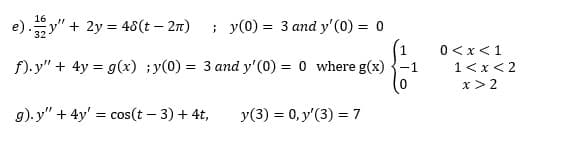 16
e).y" + 2y = 48(t – 2n)
; y(0) = 3 and y' (0) = 0
1
0<x<1
f). y" + 4y = g(x) ;y(0) = 3 and y'(0) = 0 where g(x)
1<x<2
x> 2
g). y" + 4y' = cos(t – 3) + 4t,
y(3) = 0, y'(3) = 7

