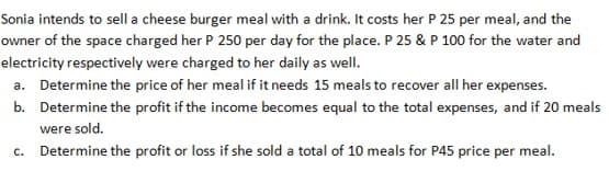 Sonia intends to sell a cheese burger meal with a drink. It costs her P 25 per meal, and the
owner of the space charged her P 250 per day for the place. P 25 & P 100 for the water and
electricity respectively were charged to her daily as well.
a. Determine the price of her meal if it needs 15 meals to recover all her expenses.
b. Determine the profit if the income becomes equal to the total expenses, and if 20 meals
were sold.
c. Determine the profit or loss if she sold a total of 10 meals for P45 price per meal.
