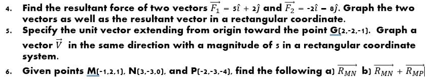 Find the resultant force of two vectors F1 = sî + 2j and F2 = -2î - 8j. Graph the two
vectors as well as the resultant vector in a rectangular coordinate.
Specify the unit vector extending from origin toward the point G(2,-2,-1). Graph a
vector V in the same direction with a magnitude of 5 in a rectangular coordinate
system.
Given points M(-1.2.1). N(3,-3.0), and P(-2.-3.-4), find the following a) RMN b) RMN + RMP|
4.
6.
