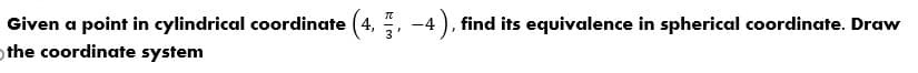 Given a point in cylindrical coordinate (4, , -4 ), find its equivalence in spherical coordinate. Draw
othe coordinate system
