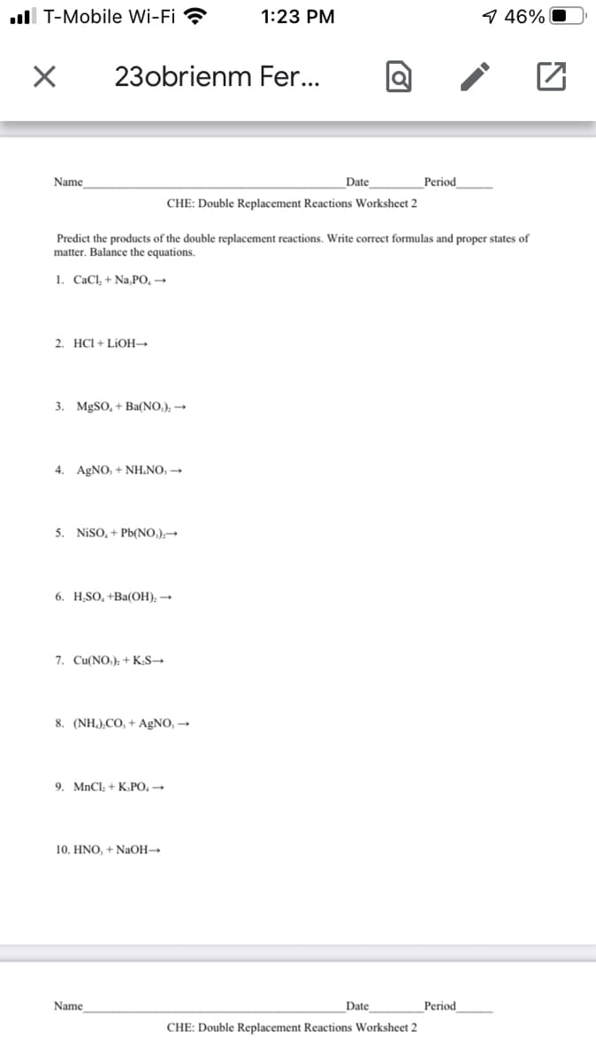 ll T-Mobile Wi-Fi ?
1:23 PM
9 46% O
23obrienm Fer...
Name
Date
Period
CHE: Double Replacement Reactions Worksheet 2
Predict the products of the double replacement reactions. Write correct formulas and proper states of
matter. Balance the equations.
1. CaCl, + Na,PO, →
2. HCI + LIOH→
3. MGSO, + Ba(NO,): -
4. AGNO, + NH.NO, →
5. NISO, + Pb(NO,);→
6. H,SO, +Ba(OH); →
7. Cu(NO,): + KS→
8. (NH.),CO, + AgNO, →
9. MnCl; + K.PO, →
10. HNO, + NaOH
Name
Date
Period
CHE: Double Replacement Reactions Worksheet 2
