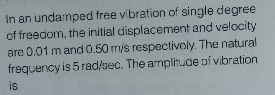 In an undamped free vibration of single degree
of freedom, the initial displacement and velocity
are 0.01 m and 0.50 m/s respectively. The natural
frequency is 5 rad/sec. The amplitude of vibration
is
